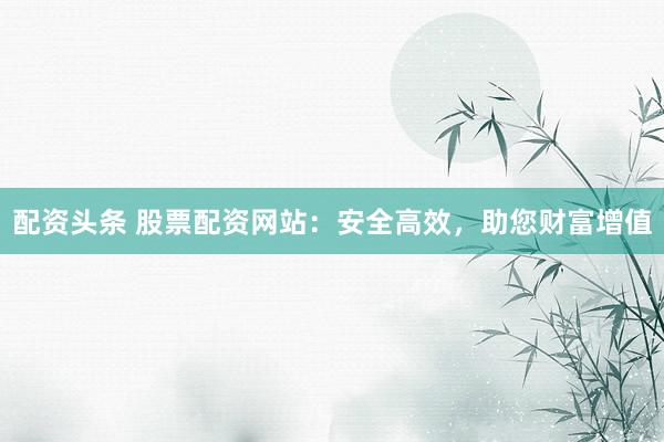 配资头条 股票配资网站：安全高效，助您财富增值