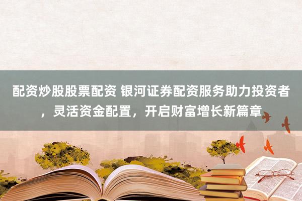 配资炒股股票配资 银河证券配资服务助力投资者，灵活资金配置，开启财富增长新篇章
