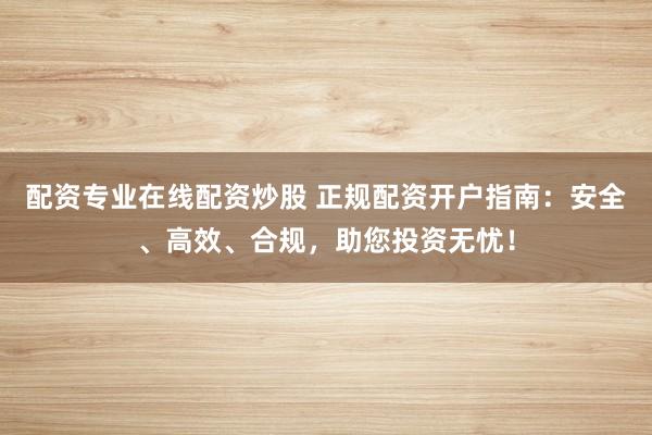 配资专业在线配资炒股 正规配资开户指南：安全、高效、合规，助您投资无忧！