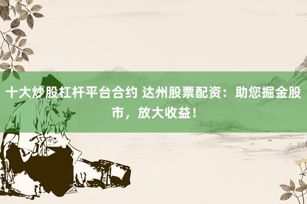 十大炒股杠杆平台合约 达州股票配资：助您掘金股市，放大收益！