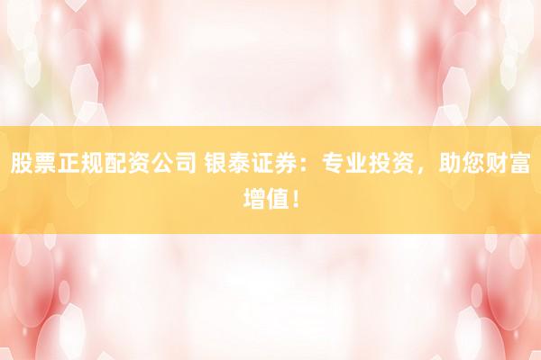股票正规配资公司 银泰证券：专业投资，助您财富增值！