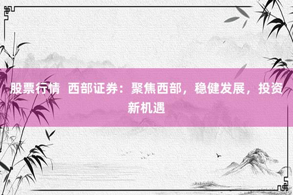 股票行情  西部证券：聚焦西部，稳健发展，投资新机遇