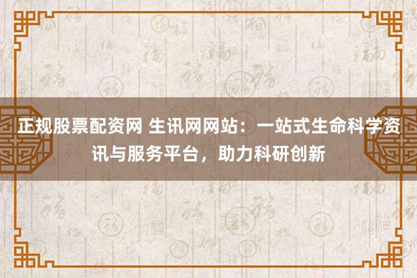 正规股票配资网 生讯网网站：一站式生命科学资讯与服务平台，助力科研创新
