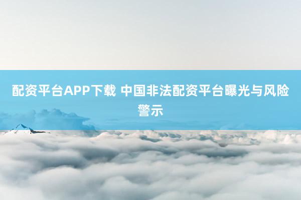 配资平台APP下载 中国非法配资平台曝光与风险警示