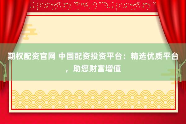 期权配资官网 中国配资投资平台：精选优质平台，助您财富增值