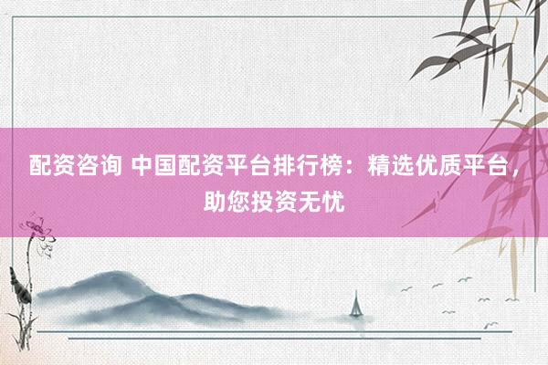 配资咨询 中国配资平台排行榜：精选优质平台，助您投资无忧