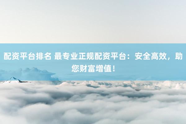配资平台排名 最专业正规配资平台：安全高效，助您财富增值！