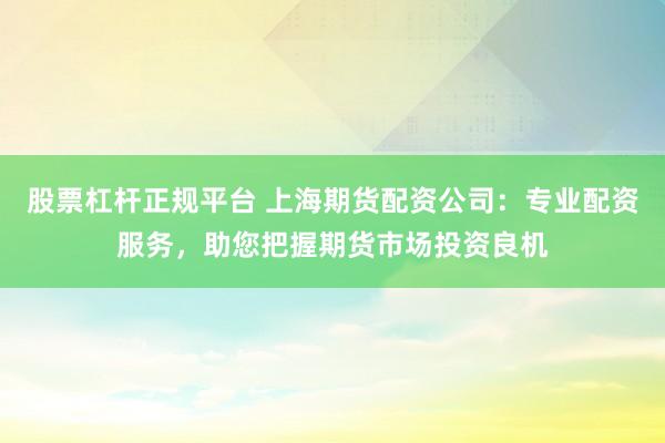 股票杠杆正规平台 上海期货配资公司：专业配资服务，助您把握期货市场投资良机