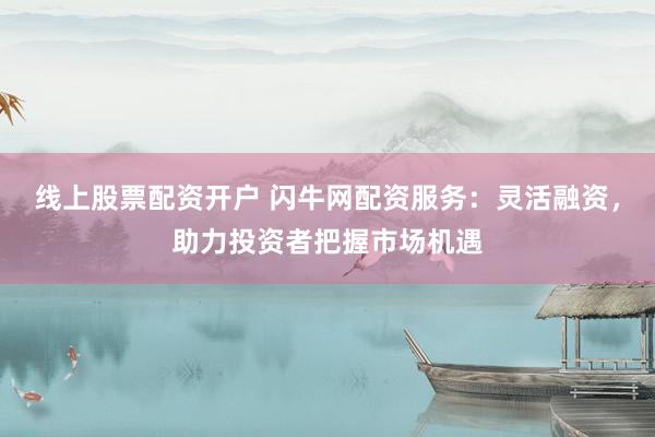 线上股票配资开户 闪牛网配资服务：灵活融资，助力投资者把握市场机遇