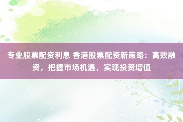专业股票配资利息 香港股票配资新策略：高效融资，把握市场机遇，实现投资增值
