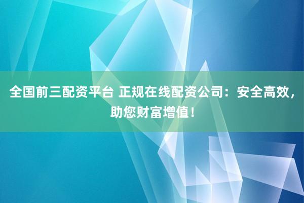 全国前三配资平台 正规在线配资公司：安全高效，助您财富增值！