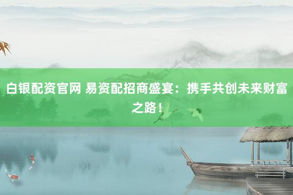 白银配资官网 易资配招商盛宴：携手共创未来财富之路！