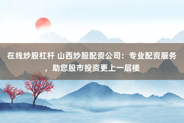 在线炒股杠杆 山西炒股配资公司：专业配资服务，助您股市投资更上一层楼
