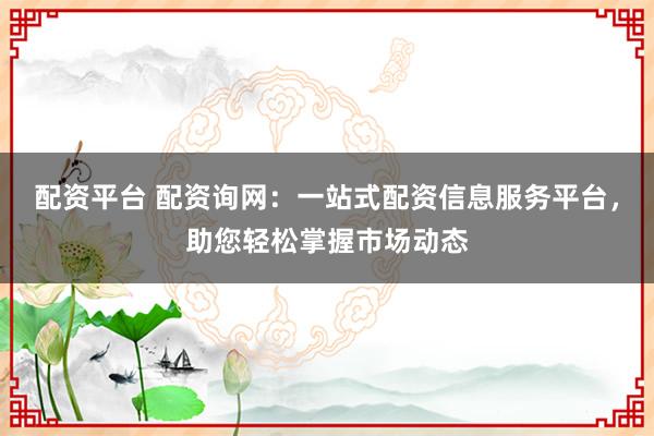 配资平台 配资询网：一站式配资信息服务平台，助您轻松掌握市场动态