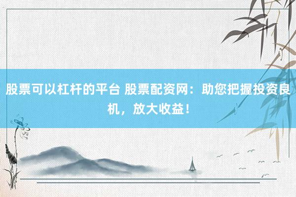 股票可以杠杆的平台 股票配资网：助您把握投资良机，放大收益！