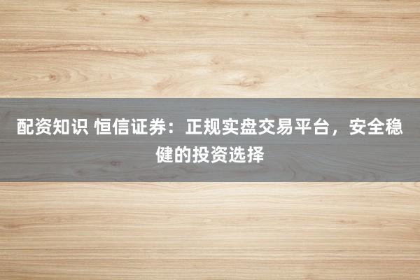 配资知识 恒信证券：正规实盘交易平台，安全稳健的投资选择