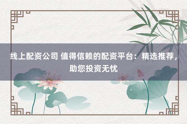 线上配资公司 值得信赖的配资平台：精选推荐，助您投资无忧