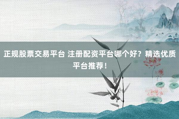 正规股票交易平台 注册配资平台哪个好？精选优质平台推荐！