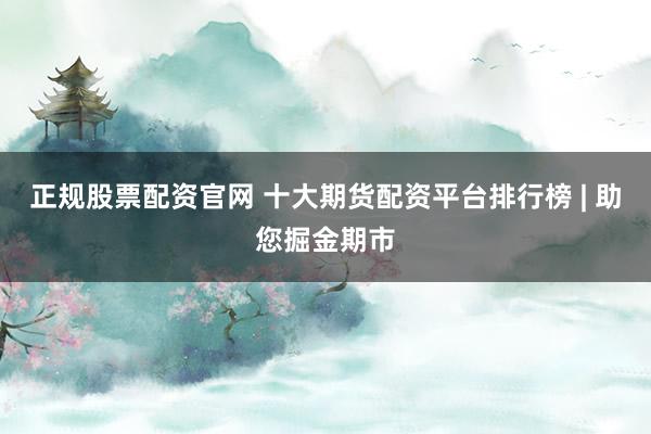 正规股票配资官网 十大期货配资平台排行榜 | 助您掘金期市