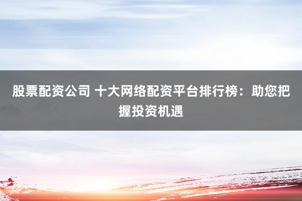 股票配资公司 十大网络配资平台排行榜：助您把握投资机遇