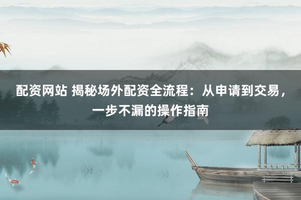 配资网站 揭秘场外配资全流程：从申请到交易，一步不漏的操作指南