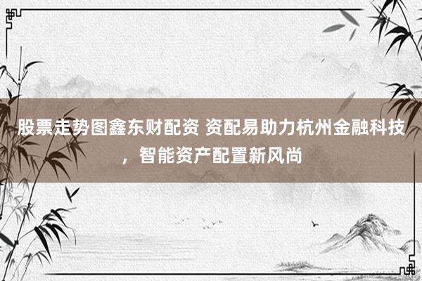 股票走势图鑫东财配资 资配易助力杭州金融科技，智能资产配置新风尚