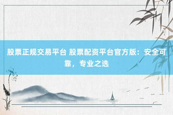 股票正规交易平台 股票配资平台官方版：安全可靠，专业之选