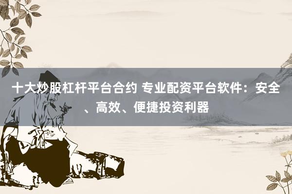 十大炒股杠杆平台合约 专业配资平台软件：安全、高效、便捷投资利器