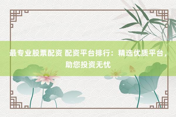 最专业股票配资 配资平台排行：精选优质平台，助您投资无忧