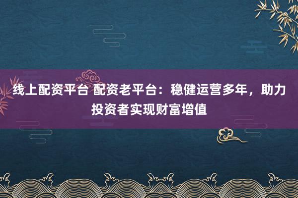 线上配资平台 配资老平台：稳健运营多年，助力投资者实现财富增值