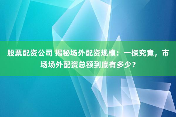 股票配资公司 揭秘场外配资规模：一探究竟，市场场外配资总额到底有多少？
