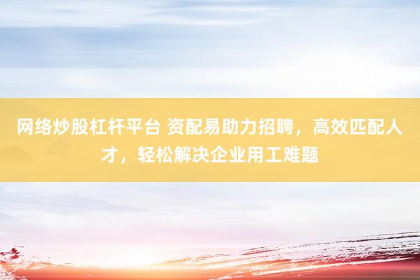 网络炒股杠杆平台 资配易助力招聘，高效匹配人才，轻松解决企业用工难题