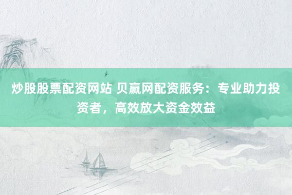 炒股股票配资网站 贝赢网配资服务：专业助力投资者，高效放大资金效益