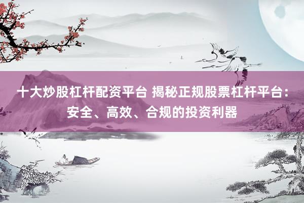 十大炒股杠杆配资平台 揭秘正规股票杠杆平台：安全、高效、合规的投资利器
