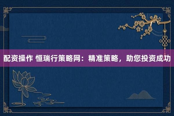 配资操作 恒瑞行策略网：精准策略，助您投资成功