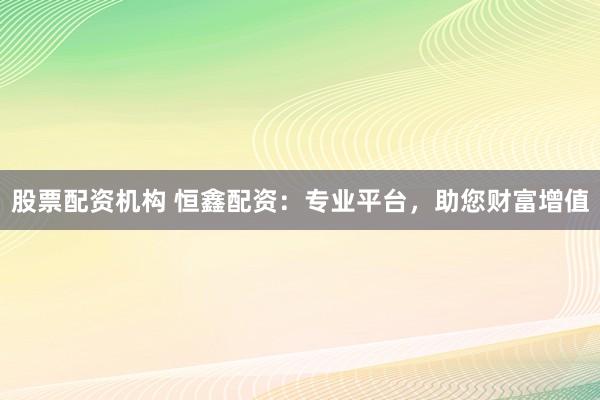 股票配资机构 恒鑫配资：专业平台，助您财富增值