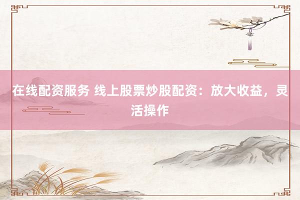在线配资服务 线上股票炒股配资：放大收益，灵活操作
