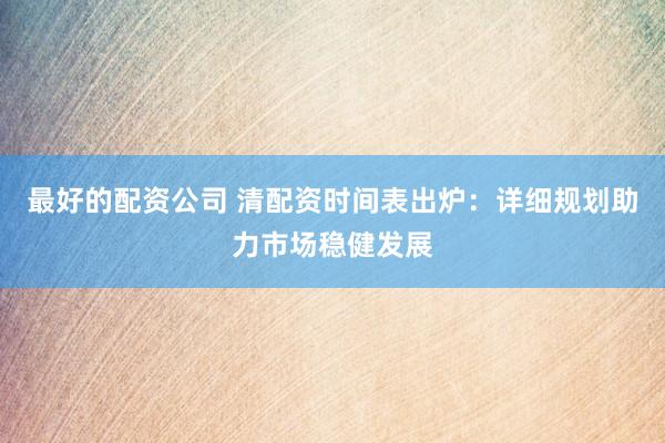 最好的配资公司 清配资时间表出炉：详细规划助力市场稳健发展