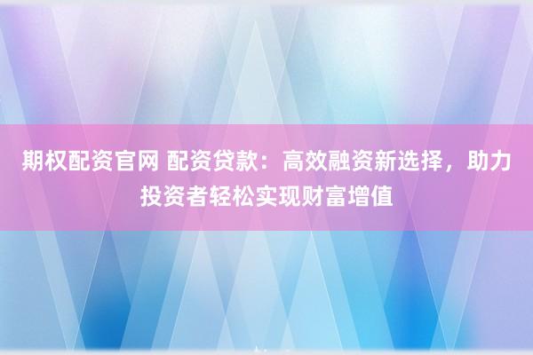 期权配资官网 配资贷款：高效融资新选择，助力投资者轻松实现财富增值