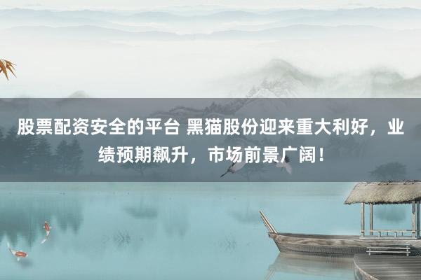 股票配资安全的平台 黑猫股份迎来重大利好，业绩预期飙升，市场前景广阔！