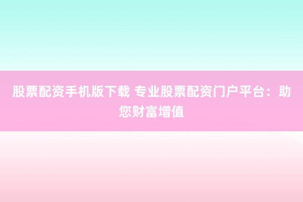 股票配资手机版下载 专业股票配资门户平台：助您财富增值