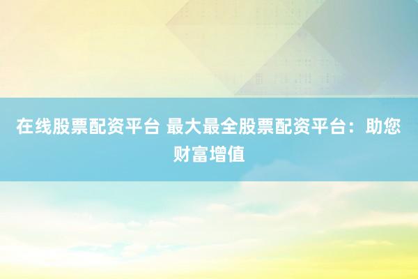 在线股票配资平台 最大最全股票配资平台：助您财富增值