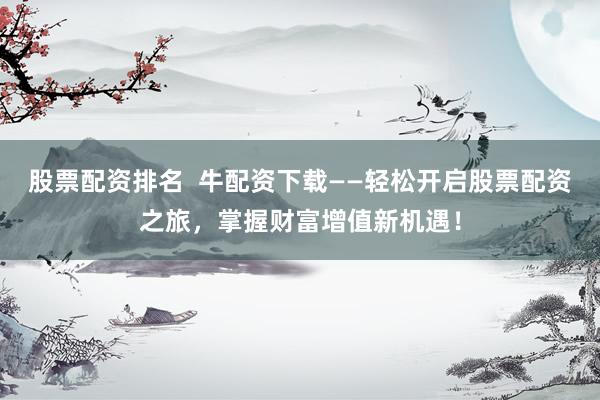 股票配资排名  牛配资下载——轻松开启股票配资之旅，掌握财富增值新机遇！