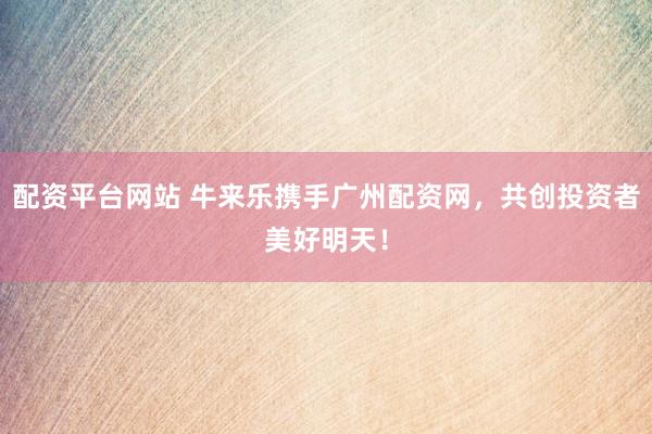 配资平台网站 牛来乐携手广州配资网，共创投资者美好明天！
