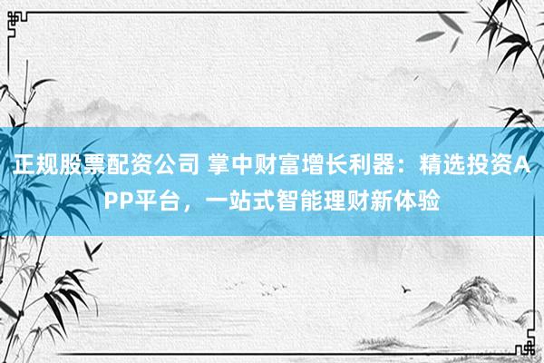 正规股票配资公司 掌中财富增长利器：精选投资APP平台，一站式智能理财新体验