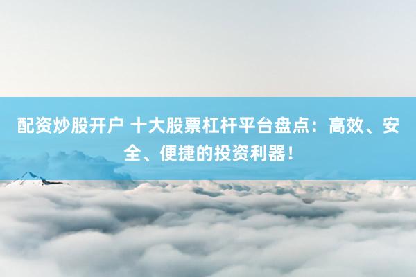 配资炒股开户 十大股票杠杆平台盘点：高效、安全、便捷的投资利器！