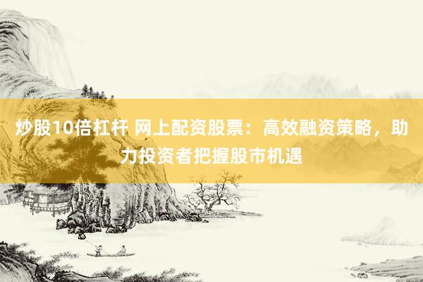 炒股10倍杠杆 网上配资股票：高效融资策略，助力投资者把握股市机遇