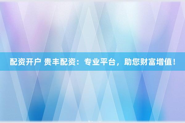 配资开户 贵丰配资：专业平台，助您财富增值！