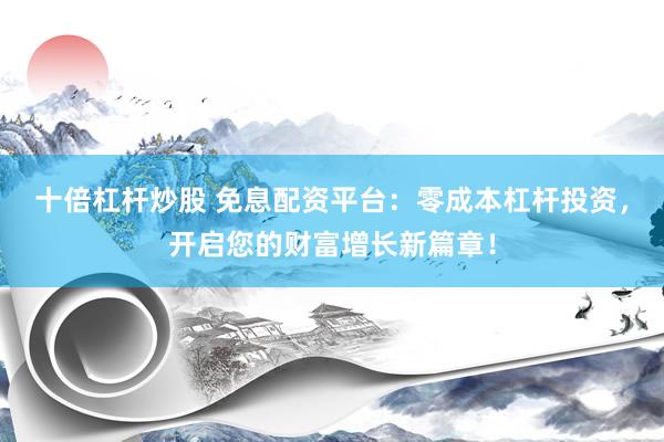 十倍杠杆炒股 免息配资平台：零成本杠杆投资，开启您的财富增长新篇章！