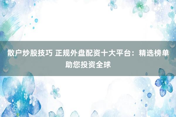 散户炒股技巧 正规外盘配资十大平台：精选榜单助您投资全球